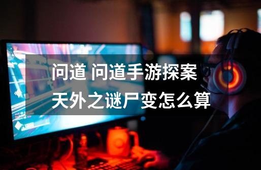问道 问道手游探案天外之谜尸变怎么算-第1张-游戏信息-龙启网