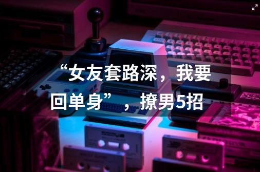 “女友套路深,我要回单身”,撩男5招-第1张-游戏信息-龙启网