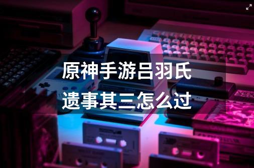 原神手游吕羽氏遗事其三怎么过-第1张-游戏信息-龙启网