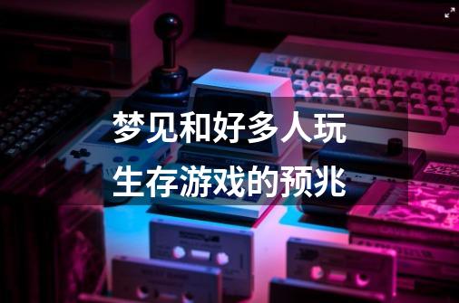 梦见和好多人玩生存游戏的预兆-第1张-游戏信息-龙启网