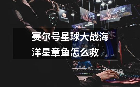 赛尔号星球大战海洋星章鱼怎么救-第1张-游戏信息-龙启网