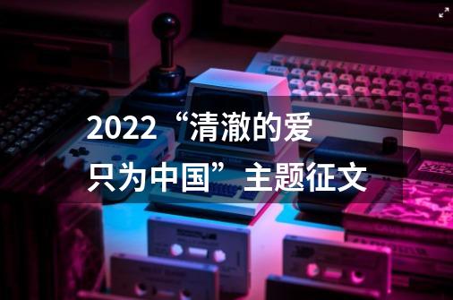 2022“清澈的爱只为中国”主题征文-第1张-游戏信息-龙启网