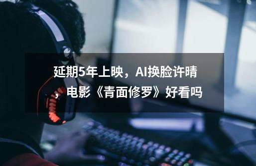 延期5年上映,AI换脸许晴,电影《青面修罗》好看吗-第1张-游戏信息-龙启网