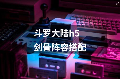 斗罗大陆h5剑骨阵容搭配-第1张-游戏信息-龙启网