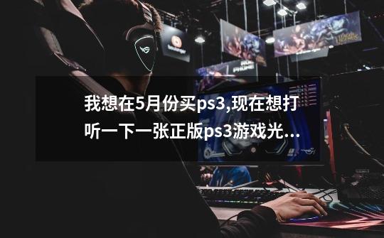 我想在5月份买ps3,现在想打听一下一张正版ps3游戏光碟最少要多少钱-第1张-游戏信息-龙启网