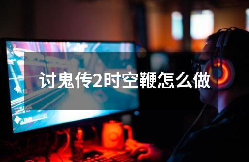 讨鬼传2时空鞭怎么做-第1张-游戏信息-龙启网