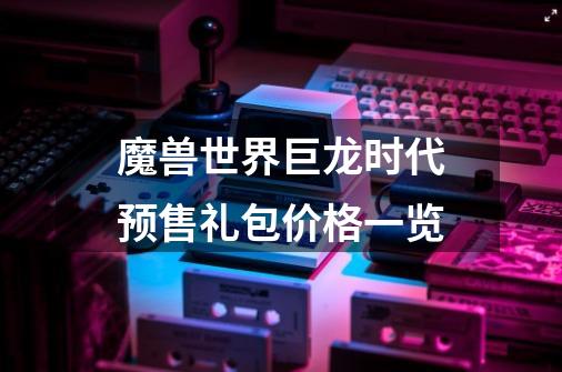魔兽世界巨龙时代预售礼包价格一览-第1张-游戏信息-龙启网