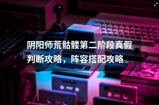 阴阳师荒骷髅第二阶段真假判断攻略,阵容搭配攻略-第1张-游戏信息-龙启网