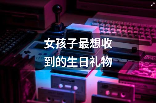 女孩子最想收到的生日礼物-第1张-游戏信息-龙启网