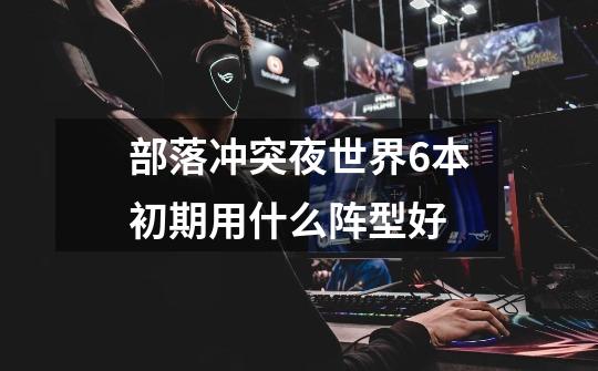 部落冲突夜世界6本初期用什么阵型好-第1张-游戏信息-龙启网