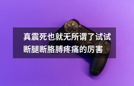 真震死也就无所谓了.试试断腿断胳膊疼痛的厉害-第1张-游戏信息-龙启网