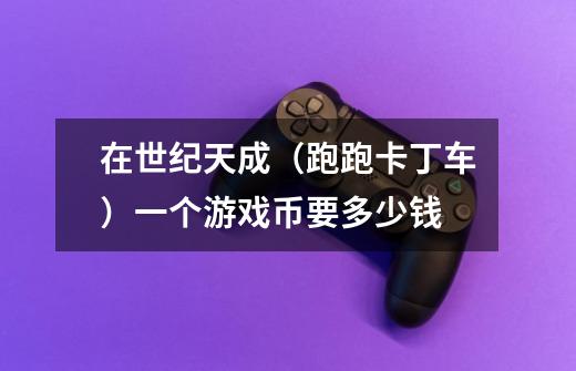 在世纪天成（跑跑卡丁车）一个游戏币要多少钱-第1张-游戏信息-龙启网