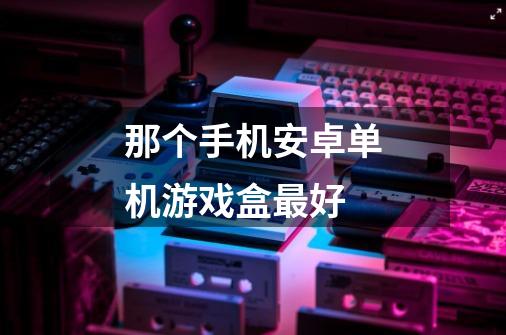 那个手机安卓单机游戏盒最好-第1张-游戏信息-龙启网