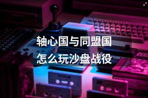 轴心国与同盟国怎么玩沙盘战役-第1张-游戏信息-龙启网
