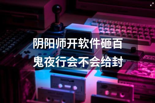 阴阳师开软件砸百鬼夜行会不会给封-第1张-游戏信息-龙启网
