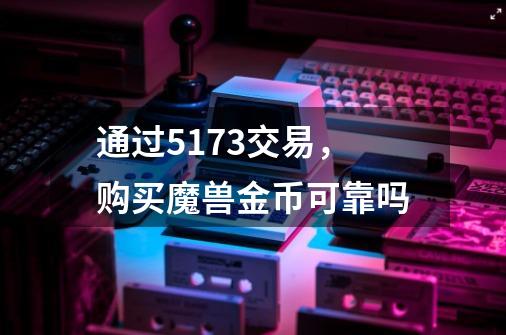 通过5173交易，购买魔兽金币可靠吗-第1张-游戏信息-龙启网
