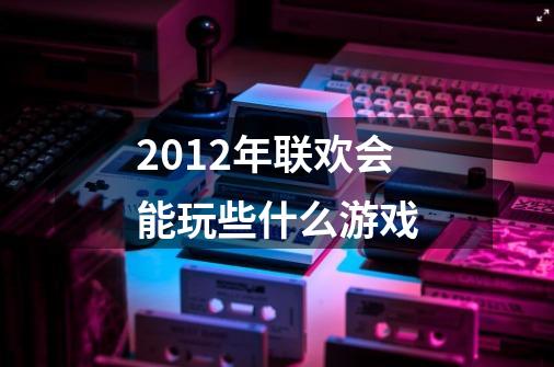 2012年联欢会能玩些什么游戏-第1张-游戏信息-龙启网