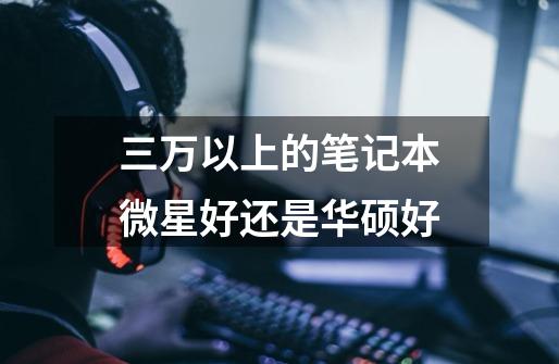 三万以上的笔记本微星好还是华硕好-第1张-游戏信息-龙启网