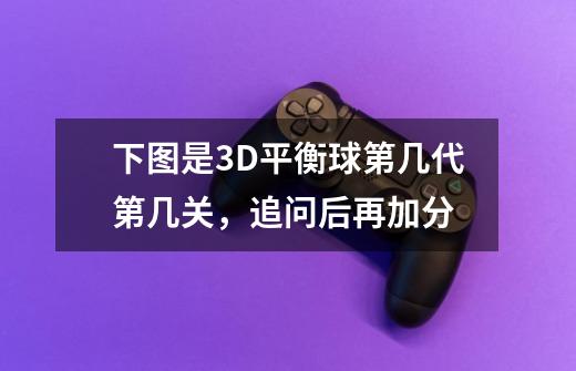 下图是3D平衡球第几代第几关，追问后再加分-第1张-游戏信息-龙启网