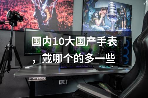 国内10大国产手表,戴哪个的多一些-第1张-游戏信息-龙启网