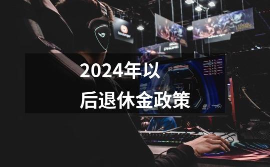 2024年以后退休金政策-第1张-游戏信息-龙启网