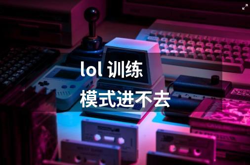 lol 训练模式进不去-第1张-游戏信息-龙启网