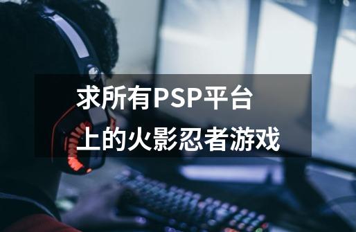 求所有PSP平台上的火影忍者游戏-第1张-游戏信息-龙启网