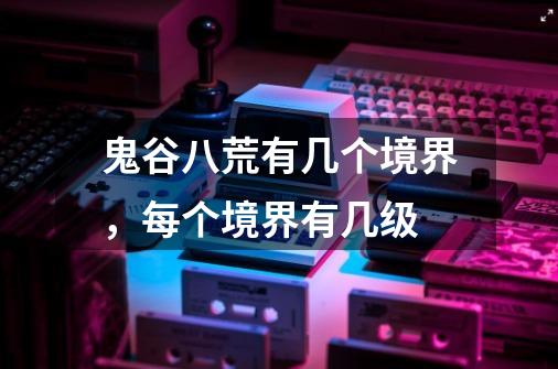鬼谷八荒有几个境界,每个境界有几级-第1张-游戏信息-龙启网