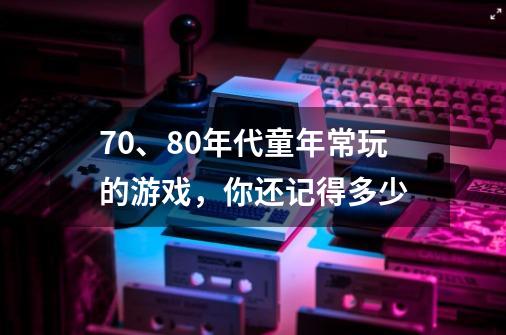 70、80年代童年常玩的游戏,你还记得多少-第1张-游戏信息-龙启网