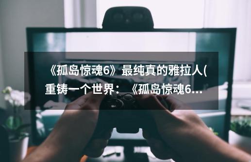 《孤岛惊魂6》最纯真的雅拉人(重铸一个世界:《孤岛惊魂6》雅拉人的幸存挑战)-第1张-游戏信息-龙启网