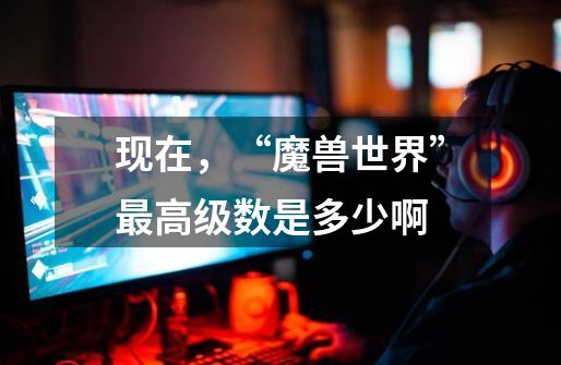 现在，“魔兽世界”最高级数是多少啊-第1张-游戏信息-龙启网