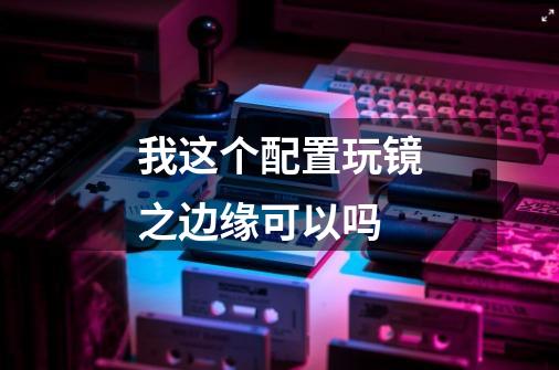 我这个配置玩镜之边缘可以吗-第1张-游戏信息-龙启网