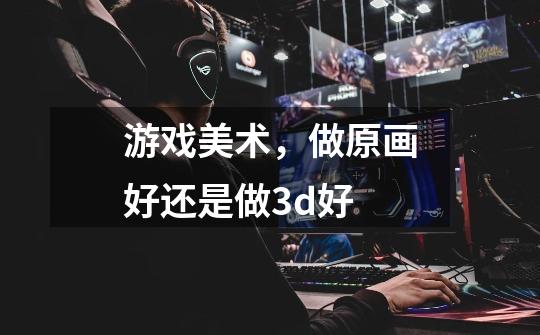 游戏美术,做原画好还是做3d好-第1张-游戏信息-龙启网