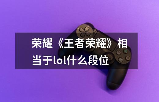 荣耀《王者荣耀》相当于lol什么段位-第1张-游戏信息-龙启网