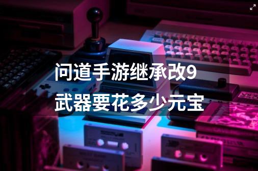 问道手游继承改9武器要花多少元宝-第1张-游戏信息-龙启网