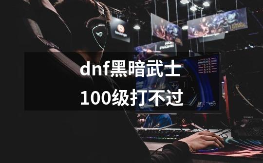 dnf黑暗武士100级打不过-第1张-游戏信息-龙启网