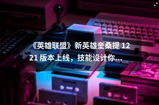 《英雄联盟》新英雄奎桑提 12.21 版本上线,技能设计你觉得怎么样-第1张-游戏信息-龙启网