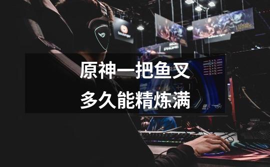 原神一把鱼叉多久能精炼满-第1张-游戏信息-龙启网