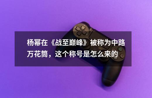 杨幂在《战至巅峰》被称为中路万花筒，这个称号是怎么来的-第1张-游戏信息-龙启网
