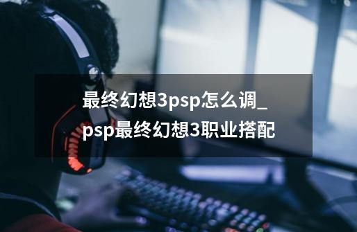 最终幻想3psp怎么调_psp最终幻想3职业搭配-第1张-游戏信息-龙启网