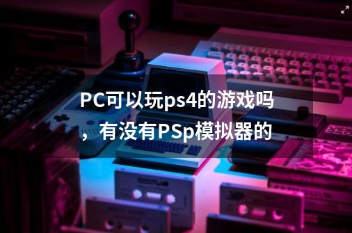 PC可以玩ps4的游戏吗，有没有PSp模拟器的-第1张-游戏信息-龙启网