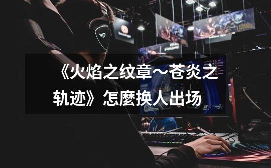 《火焰之纹章～苍炎之轨迹》怎麼换人出场-第1张-游戏信息-龙启网