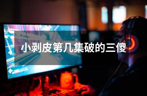 小剥皮第几集破的三傻-第1张-游戏信息-龙启网