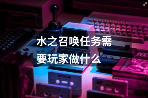水之召唤任务需要玩家做什么-第1张-游戏信息-龙启网