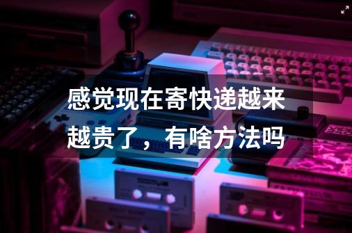 感觉现在寄快递越来越贵了，有啥方法吗-第1张-游戏信息-龙启网