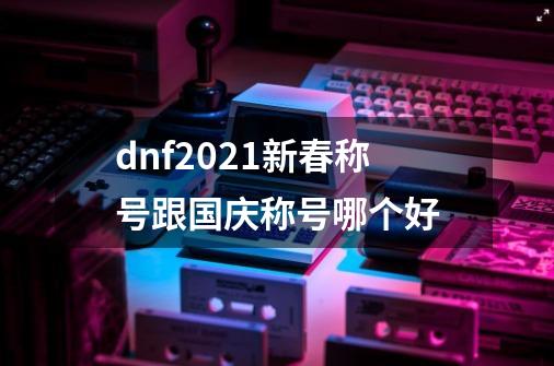 dnf2021新春称号跟国庆称号哪个好-第1张-游戏信息-龙启网