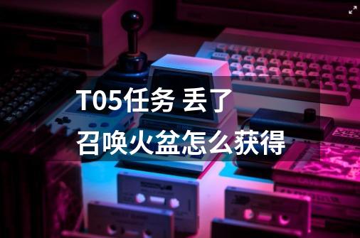 T0.5任务 丢了召唤火盆怎么获得-第1张-游戏信息-龙启网