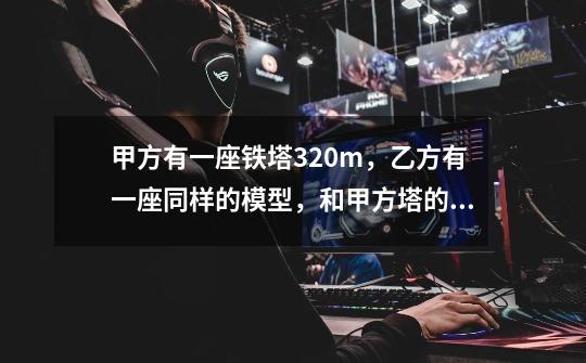 甲方有一座铁塔320m，乙方有一座同样的模型，和甲方塔的比是1:10，问乙方的模型高多少米-第1张-游戏信息-龙启网