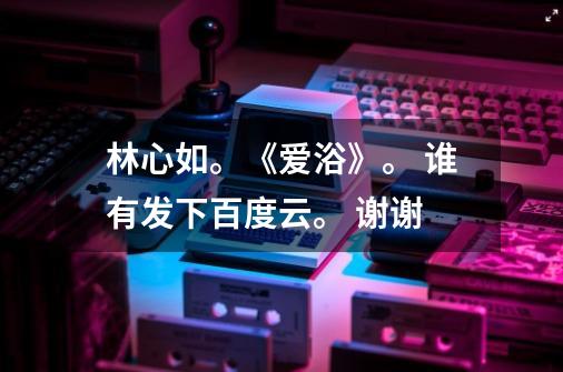 林心如。《爱浴》。 谁有发下百度云。 谢谢-第1张-游戏信息-龙启网