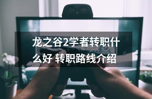 龙之谷2学者转职什么好 转职路线介绍-第1张-游戏信息-龙启网